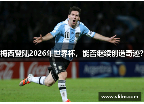 梅西登陆2026年世界杯，能否继续创造奇迹？